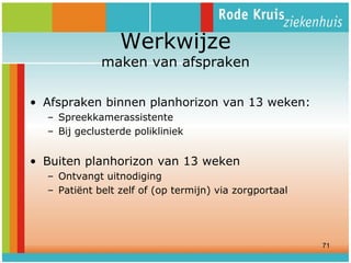 Werkwijze

maken van afspraken
• Afspraken binnen planhorizon van 13 weken:
– Spreekkamerassistente
– Bij geclusterde polikliniek

• Buiten planhorizon van 13 weken
– Ontvangt uitnodiging
– Patiënt belt zelf of (op termijn) via zorgportaal

71

 
