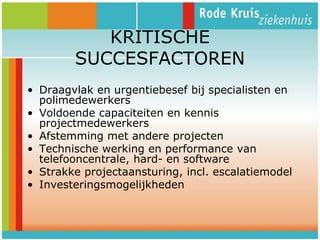 KRITISCHE
SUCCESFACTOREN
• Draagvlak en urgentiebesef bij specialisten en
polimedewerkers
• Voldoende capaciteiten en kennis
projectmedewerkers
• Afstemming met andere projecten
• Technische werking en performance van
telefooncentrale, hard- en software
• Strakke projectaansturing, incl. escalatiemodel
• Investeringsmogelijkheden

 