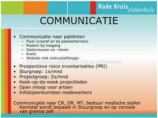 COMMUNICATIE
• Communicatie naar patiënten
–
–
–
–
–

•
•
•
•
•
•

Flyer (vooraf en bij parkeerterrein)
Posters bij toegang
Gastvrouwen en –heren
Krant
Website met instructiefilmpje:
http://www.rkz.nl/aanmelden_met_de_ziekenhuispas

Prospectieve risico inventarisaties (PRI)
Sturgroep: 1x/mnd
Projectgroep: 2x/mnd
Keek-op-de-week projectleden
Open inloop voor artsen
Infobijeenkomsten medewerkers

Communicatie naar CR, OR, MT, bestuur medische stafen
Kernstaf wordt bepaald in Stuurgroep en op verzoek
van gremia zelf

 