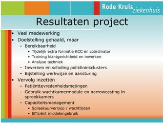 Resultaten project
• Veel medewerking
• Doelstelling gehaald, maar
– Bereikbaarheid
• Tijdelijk extra formatie KCC en coördinator
• Training klantgerichtheid en inwerken
• Analyse techniek

– Inwerken en scholing polikliniekclusters
– Bijstelling werkwijze en aansturing

• Vervolg inzetten
– Patiënttevredenheidsmetingen
– Gebruik wachtkamermodule en narrowcasting in
spreekkamers
– Capaciteitsmanagement
• Spreekuurverloop / wachttijden
• Efficiënt middelengebruik

 