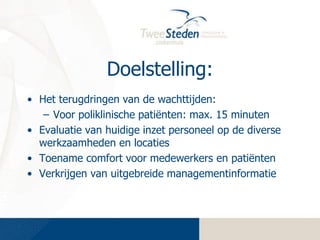 Doelstelling:
• Het terugdringen van de wachttijden:
– Voor poliklinische patiënten: max. 15 minuten
• Evaluatie van huidige inzet personeel op de diverse
werkzaamheden en locaties
• Toename comfort voor medewerkers en patiënten
• Verkrijgen van uitgebreide managementinformatie

 