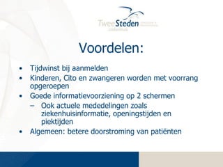 Voordelen:
•
•
•

•

Tijdwinst bij aanmelden
Kinderen, Cito en zwangeren worden met voorrang
opgeroepen
Goede informatievoorziening op 2 schermen
– Ook actuele mededelingen zoals
ziekenhuisinformatie, openingstijden en
piektijden
Algemeen: betere doorstroming van patiënten

 