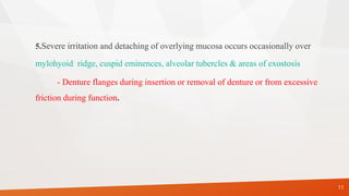 5.Severe irritation and detaching of overlying mucosa occurs occasionally over
mylohyoid ridge, cuspid eminences, alveolar tubercles & areas of exostosis
- Denture flanges during insertion or removal of denture or from excessive
friction during function.
11
 