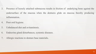 3. Presence of loosely attached submucosa results in friction of underlying bone against the
undersurface of the mucosa when the dentures glide on mucosa thereby producing
inflammation..
4. Poor oral hygiene.
5. Unbalanced diet and avitaminosis.
6. Endocrine gland disturbances, systemic diseases.
7. Allergic reactions to denture base materials.
13
 