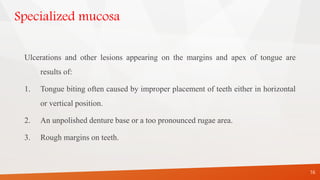 Specialized mucosa
Ulcerations and other lesions appearing on the margins and apex of tongue are
results of:
1. Tongue biting often caused by improper placement of teeth either in horizontal
or vertical position.
2. An unpolished denture base or a too pronounced rugae area.
3. Rough margins on teeth.
16
 