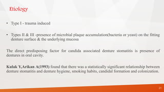 Etiology
• Type I - trauma induced
• Types II & III -presence of microbial plaque accumulation(bacteria or yeast) on the fitting
denture surface & the underlying mucosa
The direct predisposing factor for candida associated denture stomatitis is presence of
dentures in oral cavity.
Kulak Y,Arikan A(1993) found that there was a statistically significant relationship between
denture stomatitis and denture hygiene, smoking habits, candidal formation and colonization.
21
 