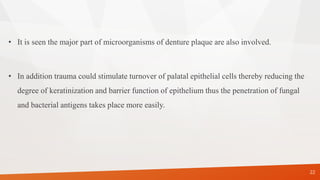 • It is seen the major part of microorganisms of denture plaque are also involved.
• In addition trauma could stimulate turnover of palatal epithelial cells thereby reducing the
degree of keratinization and barrier function of epithelium thus the penetration of fungal
and bacterial antigens takes place more easily.
22
 