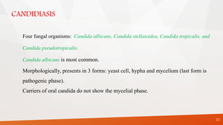 CANDIDIASIS
23
Four fungal organisms: Candida albicans, Candida stellatoidea, Candida tropicalis, and
Candida pseudotropicalis.
Candida albicans is most common.
Morphologically, presents in 3 forms: yeast cell, hypha and mycelium (last form is
pathogenic phase).
Carriers of oral candida do not show the mycelial phase.
 