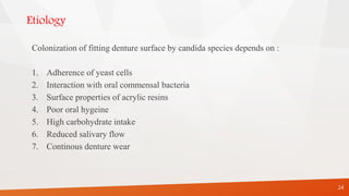 Etiology
Colonization of fitting denture surface by candida species depends on :
1. Adherence of yeast cells
2. Interaction with oral commensal bacteria
3. Surface properties of acrylic resins
4. Poor oral hygeine
5. High carbohydrate intake
6. Reduced salivary flow
7. Continous denture wear
24
 