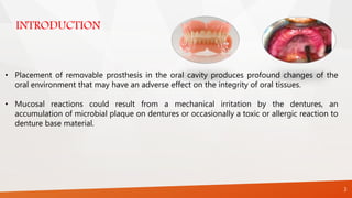 INTRODUCTION
3
• Placement of removable prosthesis in the oral cavity produces profound changes of the
oral environment that may have an adverse effect on the integrity of oral tissues.
• Mucosal reactions could result from a mechanical irritation by the dentures, an
accumulation of microbial plaque on dentures or occasionally a toxic or allergic reaction to
denture base material.
 