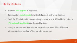 Rx for Dentures
• Improve oral hygiene of appliance.
• Keep denture out of mouth for extended periods and while sleeping.
• Soak for 30 min in solutions containing benzoic acid, 0.12% chlorhexidine, or
1% sodium hypochlorite and thoroughly rinse.
• Apply a few drops of Nystatin oral suspension or a thin film of Nystatin
ointment to inner surface of denture after each meal.
30
 