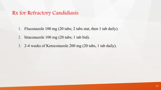 Rx for Refractory Candidiasis
1. Fluconazole 100 mg (20 tabs; 2 tabs stat, then 1 tab daily).
2. Itraconazole 100 mg (20 tabs; 1 tab bid).
3. 2-4 weeks of Ketoconazole 200 mg (20 tabs, 1 tab daily).
31
 