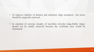 34
• To improve stability of denture and minimize ridge resorption , the tissue
should be surgically removed.
• In situation of extreme atrophy of maxillary alveolar ridge,flabby ridges
should not be totally removed because the vestibular area would be
eliminated.
 