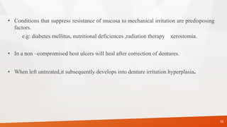 • Conditions that suppress resistance of mucosa to mechanical irritation are predisposing
factors.
e.g: diabetes mellitus, nutritional deficiences ,radiation therapy xerostomia.
• In a non –compromised host ulcers will heal after correction of dentures.
• When left untreated,it subsequently develops into denture irritation hyperplasia.
36
 