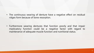 4
• The continuous wearing of denture have a negative effect on residual
ridges form because of bone resorption.
• Furthermore wearing dentures that function poorly and that impair
masticatory function could be a negative factor with regard to
maintenance of adequate muscle function and nutritional status.
 