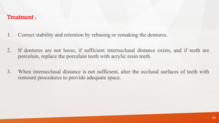 Treatment :
1. Correct stability and retention by rebasing or remaking the dentures.
2. If dentures are not loose, if sufficient interocclusal distance exists, and if teeth are
porcelain, replace the porcelain teeth with acrylic resin teeth.
3. When interocclusal distance is not sufficient, alter the occlusal surfaces of teeth with
remount procedures to provide adequate space.
40
 