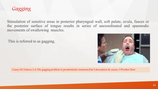 Gagging
Stimulation of sensitive areas in posterior pharyngeal wall, soft palate, uvula, fauces or
the posterior surface of tongue results in series of uncoordinated and spasmodic
movements of swallowing muscles.
This is referred to as gagging.
43
Conny DJ,Tedesco LA:The gagging problem in prosthodontic treatment,Part I:description & causes, J Prosthet Dent
 