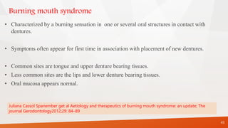 Burning mouth syndrome
• Characterized by a burning sensation in one or several oral structures in contact with
dentures.
• Symptoms often appear for first time in association with placement of new dentures.
• Common sites are tongue and upper denture bearing tissues.
• Less common sites are the lips and lower denture bearing tissues.
• Oral mucosa appears normal.
45
Juliana Cassol Spanember get al Aetiology and therapeutics of burning mouth syndrome: an update; The
journal Gerodontology2012;29: 84–89
 