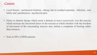 Causes
• Local factors: mechanical irritation , allergy due to residual monomer infection , oral
habits and parafunction , myofascial pain.
• Errors in denture design which cause a denture to move excessively over the mucosa
which increase the functional stress on the mucosa or which interfere with the freedom
of movement of the surrounding muscles may initiate a complaint of burning rather
than soreness.
• Seen in 50% of BMS patients
46
 