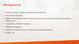 Management
• Initial assesment (history/examination/special test)
• Provisional diagnosis
• Initial treatment(elimination of local irritants & investigating &treating haematinic
deficiencies)
• Assessment of initial treatment
• Definitive diagnosis
• Definitive treatment (local/systemic/psychological therapy)
• Follow -up
48
 