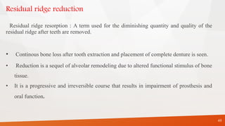 Residual ridge reduction
Residual ridge resorption : A term used for the diminishing quantity and quality of the
residual ridge after teeth are removed.
• Continous bone loss after tooth extraction and placement of complete denture is seen.
• Reduction is a sequel of alveolar remodeling due to altered functional stimulus of bone
tissue.
• It is a progressive and irreversible course that results in impairment of prosthesis and
oral function.
49
 