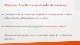 Interaction of prosthetic materials and oral environment
• Surface properties of denture base- Irregularities or microporosities - promote
plaque formation and accumulation on the prosthesis.
• Different materials in oral cavity may give rise to electrochemical corrosion .
• Corrosive galvanic currents is seen in oral lichen planus & in altered taste
perception.
5
 