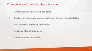Consequence of residual ridge reduction
1. Apparent loss of sulcus width and depth
2. Displacement of muscle attachment closer to the crest of residual ridge
3. Loss of vertical dimension of occlusion
4. Reduction of lower face height
5. Anterior rotation of mandible
55
 