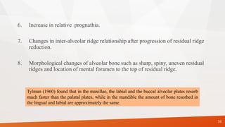 6. Increase in relative prognathia.
7. Changes in inter-alveolar ridge relationship after progression of residual ridge
reduction.
8. Morphological changes of alveolar bone such as sharp, spiny, uneven residual
ridges and location of mental foramen to the top of residual ridge.
56
Tylman (1960) found that in the maxillae, the labial and the buccal alveolar plates resorb
much faster than the palatal plates, while in the mandible the amount of bone resorbed in
the lingual and labial are approximately the same.
 