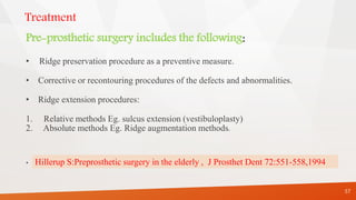 Treatment
Pre-prosthetic surgery includes the following:
• Ridge preservation procedure as a preventive measure.
• Corrective or recontouring procedures of the defects and abnormalities.
• Ridge extension procedures:
1. Relative methods Eg. sulcus extension (vestibuloplasty)
2. Absolute methods Eg. Ridge augmentation methods.
.
57
Hillerup S:Preprosthetic surgery in the elderly , J Prosthet Dent 72:551-558,1994
 
