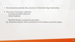 • Reconstruction methods like correction of abnormal ridge relationship.
 Provision of accessory undercuts.
Creating favorable undercuts
Dental implants.
Modified denture construction procedure
Eg. Immediate denture where construction of the denture proceeds surgery.
58
 