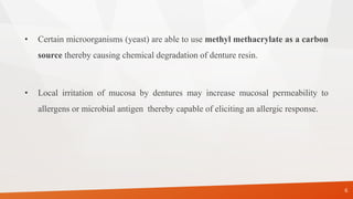 • Certain microorganisms (yeast) are able to use methyl methacrylate as a carbon
source thereby causing chemical degradation of denture resin.
• Local irritation of mucosa by dentures may increase mucosal permeability to
allergens or microbial antigen thereby capable of eliciting an allergic response.
6
 