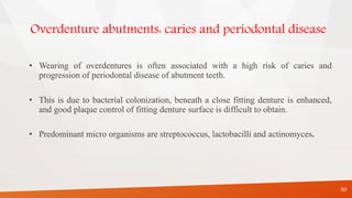 Overdenture abutments: caries and periodontal disease
• Wearing of overdentures is often associated with a high risk of caries and
progression of periodontal disease of abutment teeth.
• This is due to bacterial colonization, beneath a close fitting denture is enhanced,
and good plaque control of fitting denture surface is difficult to obtain.
• Predominant micro organisms are streptococcus, lactobacilli and actinomyces.
60
 
