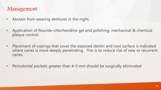 Management
• Abstain from wearing dentures in the night.
• Application of flouride-chlorhexidine gel and polishing, mechanical & chemical
plaque control.
• Placement of copings that cover the exposed dentin and root surface is indicated
where caries is more deeply penetrating . This is to reduce risk of new or recurrent
caries.
• Periodontal pockets greater than 4-5 mm should be surgically eliminated
62
 