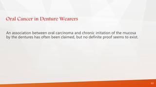 Oral Cancer in Denture Wearers
An association between oral carcinoma and chronic irritation of the mucosa
by the dentures has often been claimed, but no definite proof seems to exist.
63
 