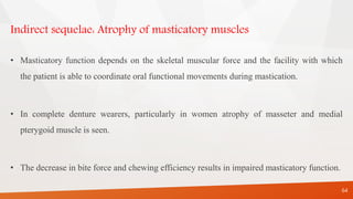 Indirect sequelae: Atrophy of masticatory muscles
• Masticatory function depends on the skeletal muscular force and the facility with which
the patient is able to coordinate oral functional movements during mastication.
• In complete denture wearers, particularly in women atrophy of masseter and medial
pterygoid muscle is seen.
• The decrease in bite force and chewing efficiency results in impaired masticatory function.
64
 