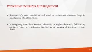 Preventive measures & management
• Retention of a small number of teeth used as overdenture abutments helps in
maintenance of oral functions.
• In completely edentulous patients , placement of implants is usually followed by
an improvement of masticatory function & an increase of maximal occlusal
forces.
65
 
