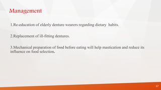 Management
1.Re-education of elderly denture wearers regarding dietary habits.
2.Replacement of ill-fitting dentures.
3.Mechanical preparation of food before eating will help mastication and reduce its
influence on food selection.
67
 