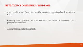 PREVENTION OF COMBINATION SYNDROME:
• Avoid combination of complete maxillary dentures opposing class I mandibular
RPD.
• Retaining weak posterior teeth as abutments by means of endodontic and
periodontic techniques.
• An overdenture on the lower teeth.
72
 