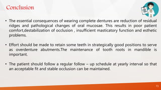 Conclusion
73
• The essential consequences of wearing complete dentures are reduction of residual
ridges and pathological changes of oral mucosae. This results in poor patient
comfort,destabilization of occlusion , insufficient masticatory function and esthetic
problems.
• Effort should be made to retain some teeth in strategically good positions to serve
as overdenture abutments.The maintenance of tooth roots in mandible is
important.
• The patient should follow a regular follow – up schedule at yearly interval so that
an acceptable fit and stable occlusion can be maintained.
 