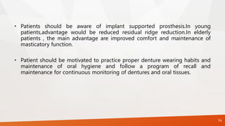 • Patients should be aware of implant supported prosthesis.In young
patients,advantage would be reduced residual ridge reduction.In elderly
patients , the main advantage are improved comfort and maintenance of
masticatory function.
• Patient should be motivated to practice proper denture wearing habits and
maintenance of oral hygiene and follow a program of recall and
maintenance for continuous monitoring of dentures and oral tissues.
74
 