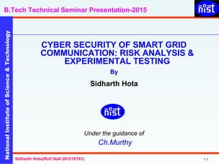 NationalInstituteofScience&Technology
B.Tech Technical Seminar Presentation-2015NationalInstituteofScience&Technology
1.1Sidharth Hota(Roll No# 201218761)
CYBER SECURITY OF SMART GRID
COMMUNICATION: RISK ANALYSIS &
EXPERIMENTAL TESTING
By
Sidharth Hota
Under the guidance of
Ch.Murthy
 
