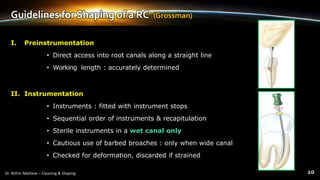 Guidelines for Shaping of a RC (Grossman)
I. Preinstrumentation
• Direct access into root canals along a straight line
• Working length : accurately determined
II. Instrumentation
• Instruments : fitted with instrument stops
• Sequential order of instruments & recapitulation
• Sterile instruments in a wet canal only
• Cautious use of barbed broaches : only when wide canal
• Checked for deformation, discarded if strained
 