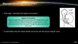 Management of Curved Canals
• First step : estimate the angle of curvature
• It estimates only the mesio-distal curve but not the bucco-lingual curve.
Degree of Curvature
Interior angle formed by intersection of 2 straight lines, one
drawn from the orifice through the coronal portion of the
root and another from the apex through the apical portion of
the curve
 