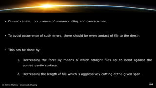 • Curved canals : occurrence of uneven cutting and cause errors.
• To avoid occurrence of such errors, there should be even contact of file to the dentin
• This can be done by:
1. Decreasing the force by means of which straight files apt to bend against the
curved dentin surface.
2. Decreasing the length of file which is aggressively cutting at the given span.
 