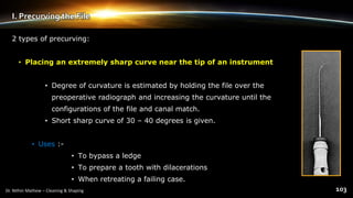 I. Precurving the File
2 types of precurving:
• Placing an extremely sharp curve near the tip of an instrument
• Degree of curvature is estimated by holding the file over the
preoperative radiograph and increasing the curvature until the
configurations of the file and canal match.
• Short sharp curve of 30 – 40 degrees is given.
• Uses :-
• To bypass a ledge
• To prepare a tooth with dilacerations
• When retreating a failing case.
 