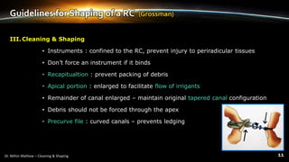 Guidelines for Shaping of a RC (Grossman)
III.Cleaning & Shaping
• Instruments : confined to the RC, prevent injury to periradicular tissues
• Don’t force an instrument if it binds
• Recapitualtion : prevent packing of debris
• Apical portion : enlarged to facilitate flow of irrigants
• Remainder of canal enlarged – maintain original tapered canal configuration
• Debris should not be forced through the apex
• Precurve file : curved canals – prevents ledging
 