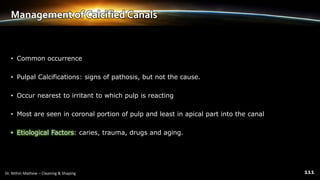 Management of Calcified Canals
• Common occurrence
• Pulpal Calcifications: signs of pathosis, but not the cause.
• Occur nearest to irritant to which pulp is reacting
• Most are seen in coronal portion of pulp and least in apical part into the canal
• Etiological Factors: caries, trauma, drugs and aging.
 