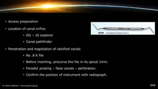 • Access preparation
• Location of canal orifice
• DG – 16 explorer
• Canal pathfinder
• Penetration and negotiation of calcified canals
• No .8 K file
• Before inserting, precurve the file in its apical 1mm.
• Forceful probing – false canals – perforation.
• Confirm the position of instrument with radiograph.
 