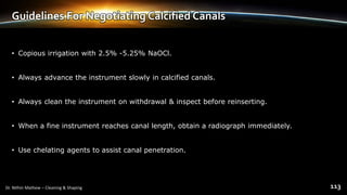 Guidelines For Negotiating Calcified Canals
• Copious irrigation with 2.5% -5.25% NaOCl.
• Always advance the instrument slowly in calcified canals.
• Always clean the instrument on withdrawal & inspect before reinserting.
• When a fine instrument reaches canal length, obtain a radiograph immediately.
• Use chelating agents to assist canal penetration.
 