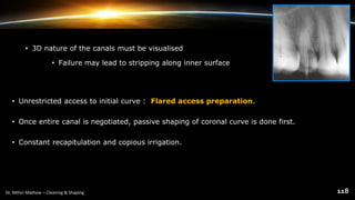 • 3D nature of the canals must be visualised
• Failure may lead to stripping along inner surface
• Unrestricted access to initial curve : Flared access preparation.
• Once entire canal is negotiated, passive shaping of coronal curve is done first.
• Constant recapitulation and copious irrigation.
 